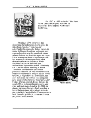 CURSO DE RADIESTESIA
De 1610 a 1638 mais de 150 minas
foram descobertas pelo Marquês de
Beausoleil e sua esposa Martine de
Bertereau.
No século XVIII o interesse dos
cientistas pela rabdomancia (nome antigo da
radiestesia, rhabdos = vara /mancia =
adivinhação) foi crescendo, Bleton, francês da
região do Dauphiné pratica a radiestesia sem
usar nenhum instrumento, quando ele passa
sobre o leito de um rio subterraneo, seu corpo
treme, sua respiração se torna ofegante e ele
tem a sensação de estar com febre, ele é
chamado pela rainha da França , Marie
Antoinette,para achar as fontes que
abasteceriam o palácio doTrianon (Versailles).
Em 1780, um médico de Nancy, o doutor
Thouvenel, convida Bleton para fins de
pesquisa, e escreve um livro: memória física e
medicinal mostrando as relações óbvias entre a
forquilha, o magnetismo e a eletricidade, dez
anos mais tarde ele continua suas pesquisas
junto aos cientistas italianos, Spalanzani, Albert
Fortis e Charles Amoretti. Desde do início do
século XIX os radiestesistas começam à usar
mais o pêndulo que a forquilha. Em 1890, os
abades franceses Mermet e Bouly inventam o
termo Radiestesia do latim radius (raio) e do
grego aisthêsis (sensibilidade). Eles começam à
fazer detecção à distância, comprovando esse
progresso cientificamente.
8
 