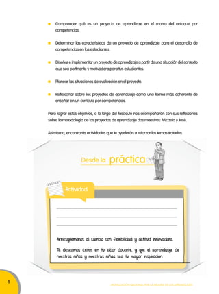 8 
Comprender qué es un proyecto de aprendizaje en el marco del enfoque por 
competencias. 
Determinar las características de un proyecto de aprendizaje para el desarrollo de 
competencias en los estudiantes. 
Diseñar e implementar un proyecto de aprendizaje a partir de una situación del contexto 
que sea pertinente y motivadora para tus estudiantes. 
Planear las situaciones de evaluación en el proyecto. 
Reflexionar sobre los proyectos de aprendizaje como una forma más coherente de 
enseñar en un currículo por competencias. 
Para lograr estos objetivos, a lo largo del fascículo nos acompañarán con sus reflexiones 
sobre la metodología de los proyectos de aprendizaje dos maestros: Micaela y José. 
Asimismo, encontrarás actividades que te ayudarán a reforzar los temas tratados. 
Desde la práctica 
Arriesguémonos al cambio con flexibilidad y actitud innovadora. 
Te deseamos éxitos en tu labor docente, y que el aprendizaje de 
nuestros niños y nuestras niñas sea tu mayor inspiración. 
Movilización nacional por la Mejora de los aprendizajes 
Actividad 
 