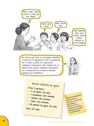 100 
Nooo. ¡Cuesta 
Estimar el presupuesto 
de la receta les 
permite usar diversas 
estrategias de 
cálculo escrito y 
mental para realizar 
operaciones de suma 
y multiplicación. 
¡Veinte soles, 
profe! 
más! 
Receta: Solt erito de queso 
(Para 4 personas) 
¼ de habas: 1,50 soles. 
2 zanahorias: 0,50 céntimos 
1 tomate: 0,50 cént imos 
1 limón: 0,20 cént imos 
100 gramos de queso: 1,50 soles. 
Total: 4,20 soles. 
Movilización nacional por la Mejora de los aprendizajes 
Niños, ¿saben cuánto 
cuesta la receta que 
han elegido? 
¿Qué podemos 
hacer para 
calcular cuánto 
costará 
preparar la 
receta elegida? 
Los niños y las niñas, en sus grupos, discutieron 
el costo de los ingredientes para la preparación 
de la receta, y desde sus experiencias 
estimaron el presupuesto. Esta situación fue un 
desafío para resolver problemas relacionados 
con la preparación de loncheras nutritivas 
utilizando las matemáticas. 
 