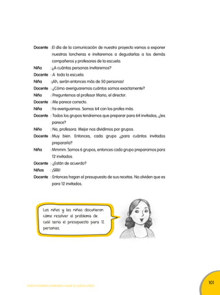 101 
Docente : El día de la comunicación de nuestro proyecto vamos a exponer 
nuestras loncheras e invitaremos a degustarlas a los demás 
compañeros y profesores de la escuela. 
Niño : ¿A cuántas personas invitaremos? 
Docente : A toda la escuela. 
Niña :¡Ah, serán entonces más de 50 personas! 
Docente : ¿Cómo averiguaremos cuántos somos exactamente? 
Niño : Preguntemos al profesor Mario, el director. 
Docente : Me parece correcto. 
Niña : Ya averiguamos. Somos 64 con los profes más. 
Docente : Todos los grupos tendremos que preparar para 64 invitados, ¿les 
parece? 
Niño : No, profesora. Mejor nos dividimos por grupos. 
Docente : Muy bien. Entonces, cada grupo ¿para cuántos invitados 
prepararía? 
Niña : Mmmm. Somos 6 grupos, entonces cada grupo preparamos para 
12 invitados. 
Docente : ¿Están de acuerdo? 
Niños : ¡Sííííi! 
Docente : Entonces hagan el presupuesto de sus recetas. No olviden que es 
para 12 invitados. 
Los niños y las niñas discutieron 
cómo resolver el problema de 
cuál sería el presupuesto para 12 
personas. 
TODOS PODEMOS APRENDER, NADIE SE QUEDA ATRÁS 
 