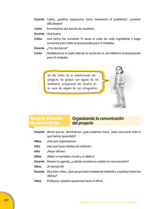102 
Docente : Carlos, ¿podrías explicarnos cómo resolvieron el problema?, ¿tuvieron 
Un día antes de la comunicación del 
proyecto, los grupos, con ayuda de sus 
familiares, prepararon las recetas en 
la casa de alguno de sus integrantes. 
organizando la comunicación 
del proyecto 
Movilización nacional por la Mejora de los aprendizajes 
dificultades? 
Carlos : Encontramos dos formas de resolverlo. 
Docente : Qué bueno. 
Carlos : Una forma fue sumando 12 veces el costo de cada ingrediente y luego 
sumamos para hallar el presupuesto para 12 invitados. 
Docente : ¿Y la otra forma? 
Carlos : Multiplicamos el costo total de la receta por 6, así hallamos el presupuesto 
para 12 invitados. 
Novena situación 
de aprendizaje: 
Docente : Ahora que ya terminamos, ¿qué podemos hacer para comunicar todo lo 
que hemos aprendido? 
Niños : ¡Hay que organizarnos! 
Niña : Hay que hacer tarjetas de invitación. 
Niño : ¡Mejor afiches! 
Niños : ¡Mejor un periódico mural y un díptico! 
Docente : Revisen la agenda, ¿cuándo acordamos realizar la comunicación? 
Niños : ¡El viernes 28! 
Docente : Muy bien, niños. ¿Qué grupo hace la tarjeta de invitación, y quiénes hacen los 
afiches? 
Niños : Profesora, nosotros queremos hacer el afiche… 
 