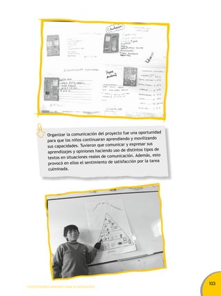 103 
Organizar la comunicación del proyecto fue una oportunidad 
para que los niños continuaran aprendiendo y movilizando 
sus capacidades. Tuvieron que comunicar y expresar sus 
aprendizajes y opiniones haciendo uso de distintos tipos de 
textos en situaciones reales de comunicación. Además, esto 
provocó en ellos el sentimiento de satisfacción por la tarea 
culminada. 
TODOS PODEMOS APRENDER, NADIE SE QUEDA ATRÁS 
 