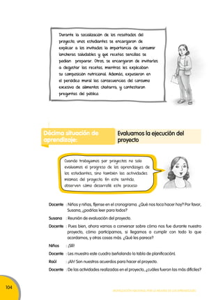 104 
Durante la socialización de los resultados del 
proyecto, unos estudiantes se encargaron de 
explicar a los invitados la importancia de consumir 
loncheras saludables y qué recetas sencillas se 
podían preparar. Otros, se encargaron de invitarlos 
a degustar las recetas, mientras les explicaban 
su composición nutricional. Además, expusieron en 
el periódico mural las consecuencias del consumo 
excesivo de alimentos chatarra, y contestaron 
preguntas del público. 
Docente : Niños y niñas, fíjense en el cronograma. ¿Qué nos toca hacer hoy? Por favor, 
Susana, ¿podrías leer para todos? 
Susana : Reunión de evaluación del proyecto. 
Docente : Pues bien, ahora vamos a conversar sobre cómo nos fue durante nuestro 
proyecto, cómo participamos, si llegamos a cumplir con todo lo que 
acordamos, y otras cosas más. ¿Qué les parece? 
Niños : ¡Sííí! 
Docente : Les muestro este cuadro (señalando la tabla de planificación). 
Raúl : ¡Ah! Son nuestros acuerdos para hacer el proyecto. 
Docente : De las actividades realizadas en el proyecto, ¿cuáles fueron las más difíciles? 
Movilización nacional por la Mejora de los aprendizajes 
Décima situación de 
aprendizaje: 
Evaluamos la ejecución del 
proyecto 
Cuando trabajamos por proyectos no solo 
evaluamos el progreso de los aprendizajes de 
los estudiantes, sino también las actividades 
mismas del proyecto. En este sentido, 
observen cómo desarrollé este proceso: 
 