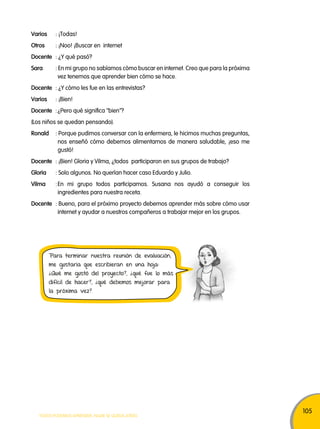 105 
Varios : ¡Todas! 
otros : ¡Noo! ¡Buscar en internet 
Docente : ¿Y qué pasó? 
Sara : En mi grupo no sabíamos cómo buscar en internet. Creo que para la próxima 
vez tenemos que aprender bien cómo se hace. 
Docente : ¿Y cómo les fue en las entrevistas? 
Varios : ¡Bien! 
Docente : ¿Pero qué significa "bien"? 
(Los niños se quedan pensando). 
Ronald : Porque pudimos conversar con la enfermera, le hicimos muchas preguntas, 
nos enseñó cómo debemos alimentarnos de manera saludable, ¡eso me 
gustó! 
Docente : ¡Bien! Gloria y Vilma, ¿todos participaron en sus grupos de trabajo? 
Gloria : Solo algunos. No querían hacer caso Eduardo y Julio. 
Vilma : En mi grupo todos participamos. Susana nos ayudó a conseguir los 
ingredientes para nuestra receta. 
Docente : Bueno, para el próximo proyecto debemos aprender más sobre cómo usar 
internet y ayudar a nuestros compañeros a trabajar mejor en los grupos. 
Para terminar nuestra reunión de evaluación, 
me gustaría que escribieran en una hoja: 
¿Qué me gustó del proyecto?, ¿qué fue lo más 
difícil de hacer?, ¿qué debemos mejorar para 
la próxima vez? 
TODOS PODEMOS APRENDER, NADIE SE QUEDA ATRÁS 
 