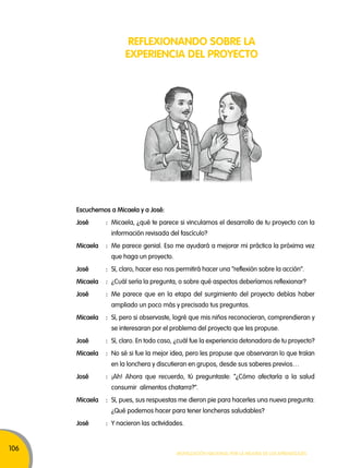 106 
REFLEXIONANDO SOBRE LA 
EXPERIENCIA DEL PROYECTO 
Escuchemos a micaela y a José: 
José : Micaela, ¿qué te parece si vinculamos el desarrollo de tu proyecto con la 
información revisada del fascículo? 
micaela : Me parece genial. Eso me ayudará a mejorar mi práctica la próxima vez 
Movilización nacional por la Mejora de los aprendizajes 
que haga un proyecto. 
José : Sí, claro, hacer eso nos permitirá hacer una “reflexión sobre la acción”. 
micaela : ¿Cuál sería la pregunta, o sobre qué aspectos deberíamos reflexionar? 
José : Me parece que en la etapa del surgimiento del proyecto debías haber 
ampliado un poco más y precisado tus preguntas. 
micaela : Sí, pero si observaste, logré que mis niños reconocieran, comprendieran y 
se interesaran por el problema del proyecto que les propuse. 
José : Sí, claro. En todo caso, ¿cuál fue la experiencia detonadora de tu proyecto? 
micaela : No sé si fue la mejor idea, pero les propuse que observaran lo que traían 
en la lonchera y discutieran en grupos, desde sus saberes previos… 
José : ¡Ah! Ahora que recuerdo, tú preguntaste: “¿Cómo afectaría a la salud 
consumir alimentos chatarra?”. 
micaela : Sí, pues, sus respuestas me dieron pie para hacerles una nueva pregunta: 
¿Qué podemos hacer para tener loncheras saludables? 
José : Y nacieron las actividades. 
 