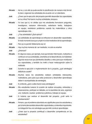 107 
micaela : Así es, y con ello ya pude escribir la planificación de manera más formal. 
Es decir, organizar las actividades de acuerdo con un calendario. 
José : ¿Crees que la ejecución del proyecto permitió desarrollar las capacidades 
en tus niños? No fueron muchas actividades, tampoco. 
micaela : Yo creo que sí, no olvides que mis estudiantes formularon preguntas, 
investigaron, revisaron información, redactaron textos, trabajaron 
en equipo, resolvieron problemas usando las matemáticas y otros 
aprendizajes más… 
José : ¿Y las actividades? ¿Qué opinas? 
micaela : Las actividades de aprendizaje se enfocaron en desarrollar capacidades. 
En todo momento tuve que cumplir mi rol de mediadora de los aprendizajes. 
José : Pero yo no percibí nítidamente ese rol. 
micaela : Hay muchas maneras de ser mediador, no solo es enseñar. 
José : ¿Entonces? 
micaela : En algunos casos, por ejemplo, tuve que brindar información, motivarlos a 
continuar con sus actividades, orientarlos en el desarrollo de una habilidad. 
Algunas veces tuve que plantearles desafíos o retos para que movilizaran 
sus capacidades, y también los invité a hacer metacognición sobre lo 
realizado. 
José : Durante la ejecución o implementación de tu proyecto, ¿qué estrategias 
didácticas usaste? 
micaela : Muchas veces los estudiantes realizan actividades interesantes, 
motivadoras, pero para que estas produzcan y desarrollen aprendizajes 
deben ir acompañadas de estrategias. 
José : Sí, entiendo, ¿pero cuáles fueron esas estrategias? 
micaela : Mis estudiantes tuvieron la ocasión de realizar encuestas, entrevistas y 
observaciones, participar en debates, en la asamblea de aula, organizar 
una invitación, resolver problemas auténticos, trabajar en equipo. 
José : Si tuvieras que evaluar el desarrollo del proyecto, ¿cuál sería tu 
planteamiento? 
micaela : Primero, que el problema abordado era significativo para los estudiantes y 
por lo tanto demandaba desarrollar capacidades y contenidos importantes. 
La indagación fue una estrategia que permitió construir aprendizajes. 
José : ¿Crees que tu proyecto contribuyó a desarrollar competencias en los 
estudiantes? 
TODOS PODEMOS APRENDER, NADIE SE QUEDA ATRÁS 
 