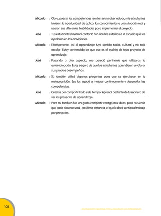 108 
micaela : Claro, pues si las competencias remiten a un saber actuar, mis estudiantes 
tuvieron la oportunidad de aplicar los conocimientos a una situación real y 
usaron sus diferentes habilidades para implementar el proyecto. 
José : Tus estudiantes tuvieron contacto con adultos externos a la escuela que les 
ayudaron en las actividades. 
micaela : Efectivamente, así el aprendizaje tuvo sentido social, cultural y no solo 
escolar. Estoy convencida de que ese es el espíritu de todo proyecto de 
aprendizaje. 
José : Pasando a otro aspecto, me pareció pertinente que utilizaras la 
autoevaluación. Estoy seguro de que tus estudiantes aprendieron a valorar 
sus propios desempeños. 
micaela : Sí, también utilicé algunas preguntas para que se ejercitaran en la 
metacognición. Eso los ayudó a mejorar continuamente y desarrollar las 
competencias. 
José : Gracias por compartir todo este tiempo. Aprendí bastante de tu manera de 
ver los proyectos de aprendizaje. 
micaela : Para mí también fue un gusto compartir contigo mis ideas, pero recuerda 
que cada docente será, en última instancia, el que le dará sentido al trabajo 
por proyectos. 
Movilización nacional por la Mejora de los aprendizajes 
 