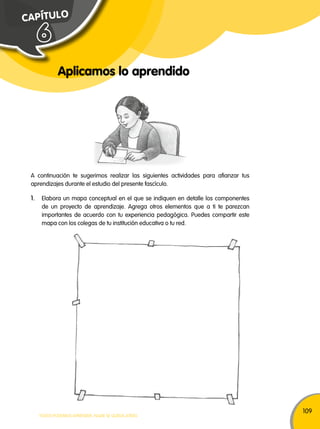 109 
C A PÍ T U L O 
Aplicamos lo aprendido 
6 
A continuación te sugerimos realizar las siguientes actividades para afianzar tus 
aprendizajes durante el estudio del presente fascículo. 
1. Elabora un mapa conceptual en el que se indiquen en detalle los componentes 
de un proyecto de aprendizaje. Agrega otros elementos que a ti te parezcan 
importantes de acuerdo con tu experiencia pedagógica. Puedes compartir este 
mapa con los colegas de tu institución educativa o tu red. 
TODOS PODEMOS APRENDER, NADIE SE QUEDA ATRÁS 
 