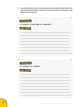 110 
2. Lee y analiza algunas expresiones que suelen decirse para desacreditar el desarrollo 
de proyectos de aprendizaje. A partir de lo que hemos visto en este fascículo, ¿qué 
podrías decir al respecto? 
"Los proyectos de aprendizaje son complicados". 
Movilización nacional por la Mejora de los aprendizajes 
Afirmación 
¿Qué opino? 
Afirmación 
"Los estudiantes se confunden". 
¿Qué opino? 
 