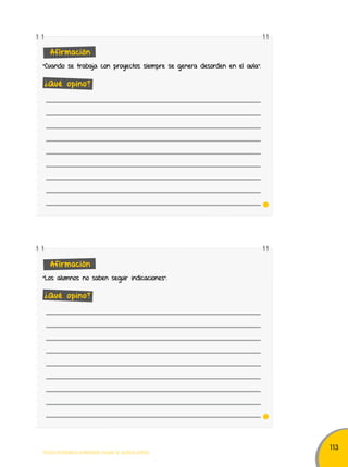113 
Afirmación 
“Cuando se trabaja con proyectos siempre se genera desorden en el aula". 
¿Qué opino? 
Afirmación 
"Los alumnos no saben seguir indicaciones". 
¿Qué opino? 
TODOS PODEMOS APRENDER, NADIE SE QUEDA ATRÁS 
 