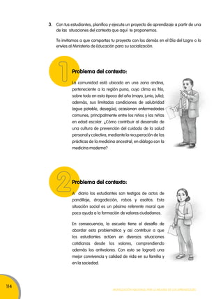 114 
3. Con tus estudiantes, planifica y ejecuta un proyecto de aprendizaje a partir de una 
de las situaciones del contexto que aquí te proponemos. 
Te invitamos a que compartas tu proyecto con los demás en el Día del Logro o lo 
envíes al Ministerio de Educación para su socialización. 
Problema del contexto: 
La comunidad está ubicada en una zona andina, 
perteneciente a la región puna, cuyo clima es frío, 
sobre todo en esta época del año (mayo, junio, julio); 
además, sus limitadas condiciones de salubridad 
(agua potable, desagüe), ocasionan enfermedades 
comunes, principalmente entre los niños y las niñas 
en edad escolar. ¿Cómo contribuir al desarrollo de 
una cultura de prevención del cuidado de la salud 
personal y colectiva, mediante la recuperación de las 
prácticas de la medicina ancestral, en diálogo con la 
medicina moderna? 
Problema del contexto: 
A diario los estudiantes son testigos de actos de 
pandillaje, drogadicción, robos y asaltos. Esta 
situación social es un pésimo referente moral que 
poco ayuda a la formación de valores ciudadanos. 
En consecuencia, la escuela tiene el desafío de 
abordar esta problemática y así contribuir a que 
los estudiantes actúen en diversas situaciones 
cotidianas desde los valores, comprendiendo 
además los antivalores. Con esto se logrará una 
mejor convivencia y calidad de vida en su familia y 
en la sociedad. 
Movilización nacional por la Mejora de los aprendizajes 
 