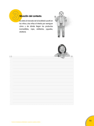 115 
Situación del contexto: 
La visita al mercado de la localidad suscitó en 
los niños y las niñas el interés por averiguar 
cómo y de dónde llegan los productos 
(comestibles, ropa, artefactos, juguetes, 
etcétera). 
TODOS PODEMOS APRENDER, NADIE SE QUEDA ATRÁS 
 