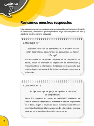 116 
Estamos seguros de que tus respuestas se verán enriquecidas con las que a continuación 
te presentamos, entendiendo que el aprendizaje exige compartir puntos de vista y 
reelaborar nuestras primeras respuestas. 
¿Podríamos decir que los estudiantes de la maestra Micaela 
están desarrollando competencias de comprensión de textos? 
Los estudiantes no desarrollan competencias de comprensión de 
textos, porque no movilizan las capacidades de identificación y 
reorganización de la información. Tampoco se puede evidenciar que 
realizan inferencias acerca de los textos consultados, solo copian y 
transcriben. 
Movilización nacional por la Mejora de los aprendizajes 
C A P Í T U L O 
Revisamos nuestras respuestas 
ACTIVIDAD N.°1 
ACTIVIDAD N.°2 
¿Por qué? 
¿Por qué crees que los proyectos aportan al desarrollo 
de competencias? 
Porque los proyectos se centran en actividades articuladas, de 
carácter vivencial o experiencial, orientadas a resolver un problema; 
por lo tanto, exigen al estudiante actuar o desempeñarse utilizando 
o movilizando distintos saberes y recursos. En esta medida, entonces, 
los proyectos le posibilitan desarrollar competencias. 
7 
 