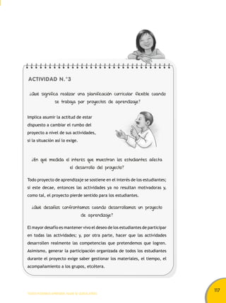 117 
ACTIVIDAD N.°3 
¿Qué significa realizar una planificación curricular flexible cuando 
se trabaja por proyectos de aprendizaje? 
Implica asumir la actitud de estar 
dispuesto a cambiar el rumbo del 
proyecto a nivel de sus actividades, 
si la situación así lo exige. 
¿En qué medida el interés que muestran los estudiantes afecta 
el desarrollo del proyecto? 
Todo proyecto de aprendizaje se sostiene en el interés de los estudiantes; 
si este decae, entonces las actividades ya no resultan motivadoras y, 
como tal, el proyecto pierde sentido para los estudiantes. 
¿Qué desafíos confrontamos cuando desarrollamos un proyecto 
de aprendizaje? 
El mayor desafío es mantener vivo el deseo de los estudiantes de participar 
en todas las actividades; y, por otra parte, hacer que las actividades 
desarrollen realmente las competencias que pretendemos que logren. 
Asimismo, generar la participación organizada de todos los estudiantes 
durante el proyecto exige saber gestionar los materiales, el tiempo, el 
acompañamiento a los grupos, etcétera. 
TODOS PODEMOS APRENDER, NADIE SE QUEDA ATRÁS 
 