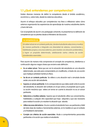 10 
1.1 ¿Qué entendemos por competencias? 
Existen diversas maneras de definir la competencia desde el ámbito académico, 
económico y, sobre todo, desde los sistemas educativos. 
Asumir el enfoque educativo por competencias nos lleva a reflexionar sobre cómo 
estamos organizando las experiencias de aprendizaje de nuestros estudiantes dentro 
y fuera del aula. 
Con el propósito de asumir una pedagogía coherente, te presentamos la definición de 
competencia que se plantea desde el Ministerio de Educación. 
Un saber actuar en un contexto particular, donde el estudiante selecciona y moviliza 
de manera pertinente e integrada una diversidad de saberes, conocimientos y 
habilidades propios y recursos externos, para resolver una situación problemática, 
o lograr un propósito determinado, satisfaciendo ciertos criterios de acción 
considerados esenciales. 
Para asumir de manera más comprensiva el concepto de competencia, detallamos a 
continuación algunos rasgos claves que encierra esta definición: 
Movilización nacional por la Mejora de los aprendizajes 
La competencia es: 
Es un saber actuar. Tiene que ver con la actuación del estudiante en una situación 
determinada, sea esta para comprenderla y/o modificarla, a través de una acción 
que implique actividad mental y/o física. 
Se da en un contexto particular. Se refiere a una situación real o simulada donde 
existe una acción del estudiante. 
Supone un actuar pertinente. Es la correspondencia que debe existir entre la acción 
del estudiante, la situación del contexto en el que actúa y el propósito que lo guía. 
La acción mecánica que reitera sin tomar en cuenta la situación no es un actuar 
pertinente. 
Selecciona y moviliza saberes. Supone que el estudiante utilice sus conocimientos, 
habilidades y cualquier otra capacidad que haya adquirido y que sea necesaria 
para realizar la acción y/o resolver la situación que aborda. 
Utiliza recursos del entorno. Ocurre cuando el estudiante hace uso pertinente y hábil 
de toda clase de medios o herramientas externas, en la medida en que el contexto 
y la finalidad lo demanden. 
Cumple con criterios de acción esenciales. Alude a comportamientos personales 
pertinentes a la acción que realiza el estudiante. 
 