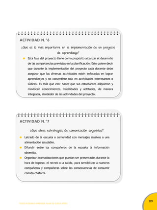119 
ACTIVIDAD N.°6 
¿Qué es lo más importante en la implementación de un proyecto 
Esta fase del proyecto tiene como propósito alcanzar el desarrollo 
de las competencias previstas en la planificación. Esto quiere decir 
que durante la implementación del proyecto cada docente debe 
asegurar que las diversas actividades estén enfocadas en lograr 
aprendizajes y no convertirse solo en actividades interesantes o 
lúdicas. Es más que eso: hacer que sus estudiantes adquieran y 
movilicen conocimientos, habilidades y actitudes, de manera 
integrada, alrededor de las actividades del proyecto. 
ACTIVIDAD N.°7 
de aprendizaje? 
¿Qué otras estrategias de comunicación sugerirías? 
Letrado de la escuela o comunidad con mensajes alusivos a una 
alimentación saludable. 
Difundir entre los compañeros de la escuela la información 
obtenida. 
Organizar dramatizaciones que puedan ser presentadas durante la 
hora de ingreso, el recreo o la salida, para sensibilizar a nuestros 
compañeros y compañeras sobre las consecuencias de consumir 
comida chatarra. 
TODOS PODEMOS APRENDER, NADIE SE QUEDA ATRÁS 
 