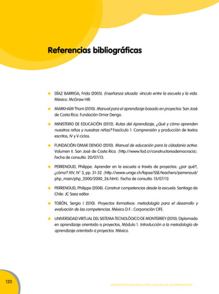 120 
Referencias bibliográficas 
DÍAZ BARIGA, Frida (2005). Enseñanza situada: vínculo entre la escuela y la vida. 
México: McGraw Hill. 
MARkHAM Thom (2010). Manual para el aprendizaje basado en proyectos. San José 
de Costa Rica: Fundación Omar Dengo. 
MINISTERIO DE EDUCACIóN (2012). Rutas del Aprendizaje, ¿Qué y cómo aprenden 
nuestros niños y nuestras niñas? Fascículo 1. Comprensión y producción de textos 
escritos, IV y V ciclos. 
FUNDACIóN OMAR DENGO (2010). Manual de educación para la cidadania activa. 
Volumen I. San José de Costa Rica. 〈http://www.fod.cr/constructoresdemocracia〉. 
Fecha de consulta: 20/07/13. 
PERENOUD, Philippe. Aprender en la escuela a través de proyectos: ¿por qué?, 
¿cómo? XIV, N° 3, pp. 31-32 .〈http://www.unige.ch/fapse/SSE/teachers/perrenoud/ 
php_main/php_2000/2000_26.html〉. Fecha de consulta: 15/07/13 
PERENOUD, Philippe (2008). Construir competencias desde la escuela. Santiago de 
Chile: JC Saez editor. 
TOBóN, Sergio ( 2010). Proyectos formativos: metodología para el desarrollo y 
evaluación de las competencias. México D.F.: Corporación CIFE. 
UNIVERSIDAD VIRTUAL DEL SISTEMA TECNOLóGICO DE MONTEREY (2010). Diplomado 
en aprendizaje orientado a proyectos, Módulo 1. Introducción a la metodología de 
aprendizaje orientado a proyectos. México. 
Movilización nacional por la Mejora de los aprendizajes 
 