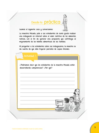 11 
Desde la práctica 
Leamos el siguiente caso y conversemos: 
La maestra Micaela, pide a sus estudiantes de sexto grado realizar 
una indagación en internet sobre el valor nutritivo de los alimentos 
nativos, con el fin de generar una propuesta que contribuya al 
mejoramiento de los hábitos alimenticios de las familias. 
Al preguntar a los estudiantes sobre sus indagaciones, la maestra se 
da cuenta de que ellos trajeron párrafos de copias literales. 
Actividad 1 
¿Podríamos decir que los estudiantes de la maestra Micaela están 
desarrollando competencias? ¿Por qué? 
TODOS PODEMOS APRENDER, NADIE SE QUEDA ATRÁS 
 
