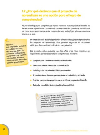12 
1.2 ¿Por qué decimos que el proyecto de 
aprendizaje es una opción para el logro de 
competencias? 
Asumir el enfoque por competencias implica repensar nuestra práctica docente, las 
formas en que organizamos y planteamos las actividades de aprendizaje y enseñanza, 
así como la correspondencia entre nuestro discurso pedagógico y lo que realmente 
ocurre en el aula. 
En esta búsqueda de correspondencia entre discurso y práctica proponemos 
los proyectos de aprendizaje. Ellos permiten organizar las situaciones 
didácticas de cara al desarrollo de las competencias. 
Los proyectos deben provocar que los niños y las niñas movilicen sus 
capacidades para el desarrollo de competencias, mediante: 
La ejercitación continua en contextos desafiantes. 
Una cuota alta de interacción y comunicación. 
La indagación y la reflexión crítica permanentes. 
El planteamiento de retos que despierten la curiosidad y el interés. 
Suscitar compromiso y agrado con la acción de respuesta al desafío. 
Estimular y posibilitar la imaginación y la creatividad. 
Una de las claves para desarrollar 
competencias está en diseñar situaciones de 
aprendizaje que permitan a los estudiantes 
movilizar recursos de diversa naturaleza, que 
denominamos capacidades, para resolver 
problemas o lograr un propósito determinado. 
Movilización nacional por la Mejora de los aprendizajes 
Recuerda 
que emprender un nuevo 
aprendizaje docente 
requiere una cuota de 
curiosidad pedagógica y 
compromiso con nuestros 
estudiantes, así como 
nuestro propio desarrollo 
personal y profesional. 
 