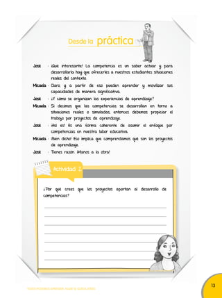13 
Desde la práctica 
José : ¡Qué interesante! La competencia es un saber actuar y para 
desarrollarla hay que ofrecerles a nuestros estudiantes situaciones 
reales del contexto. 
Micaela : Claro, y a partir de eso pueden aprender y movilizar sus 
capacidades de manera significativa. 
José : ¿Y cómo se organizan las experiencias de aprendizaje? 
Micaela : Si decimos que las competencias se desarrollan en torno a 
situaciones reales o simuladas, entonces debemos propiciar el 
trabajo por proyectos de aprendizaje. 
José : ¡Así es! Es una forma coherente de asumir el enfoque por 
competencias en nuestra labor educativa. 
Micaela : ¡Bien dicho! Eso implica que comprendamos qué son los proyectos 
de aprendizaje. 
José : Tienes razón. ¡Manos a la obra! 
Actividad 2 
¿Por qué crees que los proyectos aportan al desarrollo de 
competencias? 
TODOS PODEMOS APRENDER, NADIE SE QUEDA ATRÁS 
 