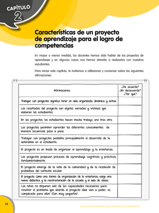 14 
Movilización nacional por la Mejora de los aprendizajes 
C A P ÍT U L O 
Características de un proyecto 
de aprendizaje para el logro de 
competencias 
2 
En mayor o menor medida, los docentes hemos oído hablar de los proyectos de 
aprendizaje y en algunos casos nos hemos atrevido a realizarlos con nuestros 
estudiantes. 
Para iniciar este capítulo, te invitamos a reflexionar y conversar sobre las siguientes 
afirmaciones: 
Afirmaciones 
¿De acuerdo? 
¿En desacuerdo? 
¿Por què? 
Trabajar con proyectos significa tener un aula organizada, dinámica y activa. 
Los resultados del proyecto son objetos variados y vistosos que 
elaboran los estudiantes. 
En los proyectos, los estudiantes hacen mucho trabajo, uno tras otro. 
Los proyectos permiten aprender los diferentes conocimientos de 
manera secuencial, paso a paso. 
Trabajar con proyectos posibilita principalmente el desarrollo de la 
autonomía en el estudiante. 
El proyecto es un modo de organizar el aprendizaje y la enseñanza. 
Los proyectos propician procesos de aprendizaje cognitivos y prácticos, 
fundamentalmente. 
El proyecto emerge de la vida de la comunidad y de la resolución de 
problemas del contexto escolar. 
El proyecto, como una forma de organización de la enseñanza, exige una 
nueva didáctica y la reestructuración de la escuela y el aula de clases. 
Los niños no disponen aún de las capacidades necesarias para 
resolver el problema que aborda el proyecto ¡Qué van a poder, es 
complicado para ellos! ¡Son muy pequeños! 
 