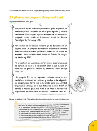 15 
A continuación, veamos qué es un proyecto y verifiquemos nuestras respuestas: 
2.1 ¿Qué es un proyecto de aprendizaje? 
Seguramente hemos oído que: 
“Un proyecto es una actividad programada para un periodo de 
tiempo específico, con puntos de inicio y fin, objetivos y alcance 
claramente definidos y en algunas ocasiones con un presupuesto 
asignado”. (Lewis, citado en Universidad Virtual del Sistema 
Tecnológico de Monterrey 2010). 
“Un proyecto es un esfuerzo temporal que se desarrolla con un 
objetivo único. Los proyectos normalmente involucran la actividad 
interrelacionada de varias personas”. (Universidad de Twente en 
Holanda, citado en Universidad Virtual del Sistema Tecnológico 
de Monterrey 2010). 
“El proyecto es un aprendizaje eminentemente experiencial, pues 
se aprende al hacer y al reflexionar sobre lo que se hace en 
contextos de prácticas situadas y auténticas”. (Díaz Barriga 
2005: 32). 
“Un proyecto […] no son ejercicios escolares rutinarios sino 
verdaderos problemas por resolver, y conduce a la adquisición 
de competencias. Por lo cual, se le concibe como una actividad 
significativa compleja, en la cual todas las acciones tienen un 
sentido a mediano plazo, que invita a los niños a movilizar sus 
capacidades haciendo cosas de verdad". (Perrenoud 2008: 18). 
Desde el Ministerio de Educación, definimos el proyecto de aprendizaje como: 
Una forma de planificación integradora que permite desarrollar competencias 
en los estudiantes, con sentido holístico e intercultural, promoviendo su 
participación en todo el desarrollo del proyecto. Comprende además procesos 
de planificación, implementación, comunicación y evaluación de un conjunto 
de actividades articuladas, de carácter vivencial o experiencial, durante 
un periodo de tiempo determinado, según su propósito, en el marco de una 
situación de interés de los estudiantes o problema del contexto. 
TODOS PODEMOS APRENDER, NADIE SE QUEDA ATRÁS 
 
