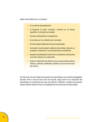 16 
Según estas definiciones, un proyecto: 
Es una forma de planificación. 
Es temporal, es decir, comienza y termina en un tiempo 
específico. Su duración es variable. 
Permite el desarrollo de competencias. 
Se enmarca en un contexto real o simulado. 
Permite integrar diferentes áreas de aprendizaje. 
Se orienta a resolver algún problema del contexto, alcanzar un 
propósito o responder a una inquietud de los estudiantes. 
Requiere la participación activa de los estudiantes, del docente 
y de otros actores en su desarrollo. 
Exige la movilización de diversos recursos personales (saberes 
diversos, actitudes, habilidades, etcétera), así como de recursos 
del entorno. 
Por todo esto, asumir la lógica de proyectos de aprendizaje como práctica pedagógica 
docente, tanto a nivel de aula como de escuela, exige asumir una concepción del 
aprendizaje y la enseñanza que vaya más allá de lo didáctico. La lógica de proyectos 
implica abordar desde el inicio la complejidad de las situaciones de aprendizaje. 
Movilización nacional por la Mejora de los aprendizajes 
 