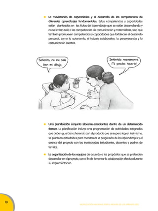 18 
La movilización de capacidades y el desarrollo de las competencias de 
diferentes aprendizajes fundamentales. Estas competencias y capacidades 
están planteadas en las Rutas del Aprendizaje que se están desarrollando y 
no se limitan solo a las competencias de comunicación y matemáticas, sino que 
también promueven competencias y capacidades que fortalecen el desarrollo 
personal, como la autonomía, el trabajo colaborativo, la perseverancia y la 
comunicación asertiva. 
Una planificación conjunta (docente-estudiantes) dentro de un determinado 
tiempo. La planificación incluye una programación de actividades integradas 
que deben guardar coherencia con el producto que se espera lograr. Asimismo, 
se plantean actividades para monitorear la progresión de los aprendizajes y el 
avance del proyecto con los involucrados (estudiantes, docentes y padres de 
familia). 
Movilización nacional por la Mejora de los aprendizajes 
Señorita, no me sale 
bien mi dibujo. 
Inténtalo nuevamente. 
¡Tú puedes hacerlo! 
La organización de los equipos de acuerdo a los propósitos que se pretenden 
desarrollar en el proyecto, con el fin de fomentar la colaboración efectiva durante 
su implementación. 
 
