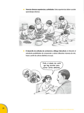 20 
Vivenciar diversas experiencias y actividades. Estas experiencias deben suscitar 
aprendizajes diversos. 
El desarrollo de actitudes de convivencia y diálogo intercultural, al ofrecerle al 
estudiante posibilidades de comprender y valorar diferentes maneras de vivir, 
hacer y sentir de culturas distintas a la suya. 
Profe, el abuelo nos contó 
que hay secretos para 
cocinar ciertos alimentos… 
Movilización nacional por la Mejora de los aprendizajes 
 