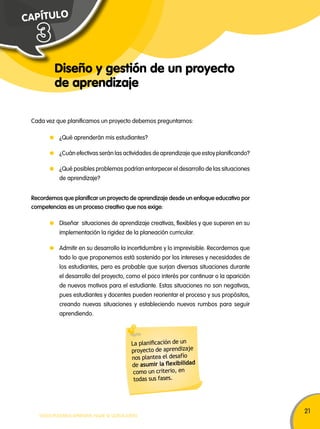 21 
C A P Í T U L O 
Diseño y gestión de un proyecto 
de aprendizaje 
3 
Cada vez que planificamos un proyecto debemos preguntarnos: 
¿Qué aprenderán mis estudiantes? 
¿Cuán efectivas serán las actividades de aprendizaje que estoy planificando? 
¿Qué posibles problemas podrían entorpecer el desarrollo de las situaciones 
de aprendizaje? 
Recordemos que planificar un proyecto de aprendizaje desde un enfoque educativo por 
competencias es un proceso creativo que nos exige: 
Diseñar situaciones de aprendizaje creativas, flexibles y que superen en su 
implementación la rigidez de la planeación curricular. 
Admitir en su desarrollo la incertidumbre y lo imprevisible. Recordemos que 
todo lo que proponemos está sostenido por los intereses y necesidades de 
los estudiantes, pero es probable que surjan diversas situaciones durante 
el desarrollo del proyecto, como el poco interés por continuar o la aparición 
de nuevos motivos para el estudiante. Estas situaciones no son negativas, 
pues estudiantes y docentes pueden reorientar el proceso y sus propósitos, 
creando nuevas situaciones y estableciendo nuevos rumbos para seguir 
aprendiendo. 
La planificación de un 
proyecto de aprendizaje 
nos plantea el desafío 
de asumir la flexibilidad 
como un criterio, en 
todas sus fases. 
TODOS PODEMOS APRENDER, NADIE SE QUEDA ATRÁS 
 