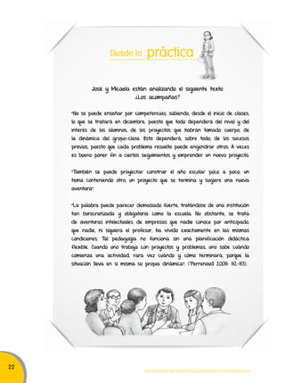 22 
Desde la práctica 
José y Micaela están analizando el siguiente texto. 
¿Los acompañas? 
“No se puede enseñar por competencias, sabiendo, desde el inicio de clases, 
lo que se tratará en diciembre; puesto que todo dependerá del nivel y del 
interés de los alumnos, de los proyectos que habrán tomado cuerpo, de 
la dinámica del grupo-clase. Esto dependerá, sobre todo, de los sucesos 
previos, puesto que cada problema resuelto puede engendrar otros. A veces 
es bueno poner fin a ciertos seguimientos y emprender un nuevo proyecto. 
"También se puede proyectar construir el año escolar poco a poco, un 
tema conteniendo otro, un proyecto que se termina y sugiere una nueva 
aventura". 
"La palabra puede parecer demasiado fuerte, tratándose de una institución 
tan burocratizada y obligatoria como la escuela. No obstante, se trata 
de aventuras intelectuales, de empresas que nadie conoce por anticipado, 
que nadie, ni siquiera el profesor, ha vivido exactamente en las mismas 
condiciones. Tal pedagogía no funciona sin una planificación didáctica 
flexible. Cuando uno trabaja con proyectos y problemas, uno sabe cuándo 
comienza una actividad, rara vez cuándo y cómo terminará, porque la 
situación lleva en sí misma su propia dinámica”. (Perrenoud 2008: 82-83). 
Movilización nacional por la Mejora de los aprendizajes 
 