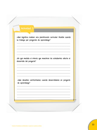 23 
Actividad 3 
¿Qué significa realizar una planificación curricular flexible cuando 
se trabaja por proyectos de aprendizaje? 
¿En qué medida el interés que muestran los estudiantes afecta el 
desarrollo del proyecto? 
¿Qué desafíos confrontamos cuando desarrollamos un proyecto 
de aprendizaje? 
TODOS PODEMOS APRENDER, NADIE SE QUEDA ATRÁS 
 
