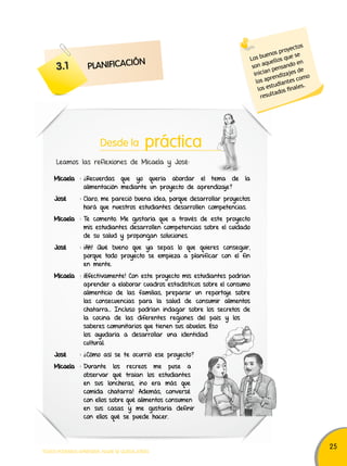 25 
Desde la práctica 
Leamos las reflexiones de Micaela y José: 
Micaela : ¿Recuerdas que yo quería abordar el tema de la 
alimentación mediante un proyecto de aprendizaje? 
José : Claro, me pareció buena idea, porque desarrollar proyectos 
hará que nuestros estudiantes desarrollen competencias. 
Micaela : Te comento. Me gustaría que a través de este proyecto 
mis estudiantes desarrollen competencias sobre el cuidado 
de su salud y propongan soluciones. 
José : ¡Ah! Qué bueno que ya sepas lo que quieres conseguir, 
porque todo proyecto se empieza a planificar con el fin 
en mente. 
Micaela : ¡Efectivamente! Con este proyecto mis estudiantes podrían 
aprender a elaborar cuadros estadísticos sobre el consumo 
alimenticio de las familias, preparar un reportaje sobre 
las consecuencias para la salud de consumir alimentos 
chatarra… Incluso podrían indagar sobre los secretos de 
la cocina de las diferentes regiones del país y los 
saberes comunitarios que tienen sus abuelos. Eso 
los ayudaría a desarrollar una identidad 
cultural. 
José : ¿Cómo así se te ocurrió ese proyecto? 
Micaela : Durante los recreos me puse a 
observar qué traían los estudiantes 
en sus loncheras, ¡no era más que 
comida chatarra! Además, conversé 
con ellos sobre qué alimentos consumen 
en sus casas y me gustaría definir 
con ellos qué se puede hacer. 
TODOS PODEMOS APRENDER, NADIE SE QUEDA ATRÁS 
Los buenos proyectos 
son aquellos que se 
inician pensando en 
los aprendizajes de 
los estudiantes como 
resultados finales. 
3.1 PLANIFICACIÓN 
 