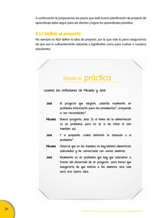 26 
A continuación te proponemos los pasos que toda buena planificación de proyecto de 
aprendizaje debe seguir para ser efectivo y lograr los aprendizajes previstos: 
3.1.1 Definir el proyecto 
No siempre es fácil definir la idea de proyecto, por lo que vale la pena asegurarnos 
de que sea lo suficientemente relevante y significativo como para motivar a nuestros 
estudiantes. 
Desde la práctica 
Leamos las reflexiones de Micaela y José: 
José : El proyecto que elegiste, ¿aborda realmente un 
problema interesante para tus estudiantes?, ¿responde 
a sus necesidades? 
Micaela : Buena pregunta, José. Sí, el tema de la alimentación 
es un problema, pero no sé si los niños lo ven 
también así. 
José : Y a propósito, ¿cómo definiste la situación o el 
Movilización nacional por la Mejora de los aprendizajes 
problema? 
Micaela : Observé que en las familias no hay hábitos alimenticios 
adecuados y he conversado con varios alumnos. 
José : Realmente es un problema que hay que solucionar a 
través del desarrollo de un proyecto… pero tienes que 
asegurarte de que motive a tus alumnos; sino, solo 
será una buena idea. 
 