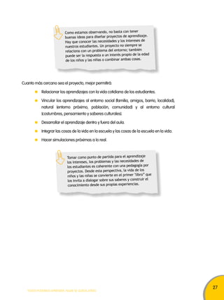 27 
Como estamos observando, no basta con tener 
buenas ideas para diseñar proyectos de aprendizaje. 
Hay que conocer las necesidades y los intereses de 
nuestros estudiantes. Un proyecto no siempre se 
relaciona con un problema del entorno; también 
puede ser la respuesta a un interés propio de la edad 
de los niños y las niñas o combinar ambas cosas. 
Cuanto más cercano sea el proyecto, mejor permitirá: 
Relacionar los aprendizajes con la vida cotidiana de los estudiantes. 
Vincular los aprendizajes al entorno social (familia, amigos, barrio, localidad), 
natural (entorno próximo, población, comunidad) y al entorno cultural 
(costumbres, pensamiento y saberes culturales). 
Desarrollar el aprendizaje dentro y fuera del aula. 
Integrar las cosas de la vida en la escuela y las cosas de la escuela en la vida. 
Hacer simulaciones próximas a lo real. 
Tomar como punto de partida para el aprendizaje 
los intereses, los problemas y las necesidades de 
los estudiantes es coherente con una pedagogía por 
proyectos. Desde esta perspectiva, la vida de los 
niños y las niñas se convierte en el primer "libro” que 
los invita a dialogar sobre sus saberes y construir el 
conocimiento desde sus propias experiencias. 
TODOS PODEMOS APRENDER, NADIE SE QUEDA ATRÁS 
 