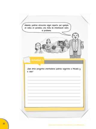 32 
Además, podrías ofrecerles algún soporte; por ejemplo, 
un video, un periódico, una ficha de información sobre 
el problema. 
¿Qué otras preguntas orientadoras podrías sugerirles a Micaela y 
a José? 
Movilización nacional por la Mejora de los aprendizajes 
Actividad 4 
 