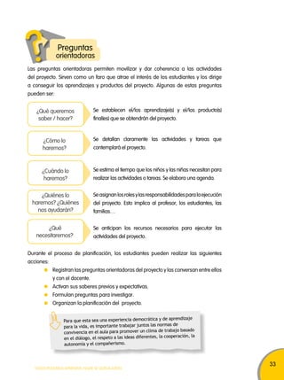 33 
Preguntas 
orientadoras 
Las preguntas orientadoras permiten movilizar y dar coherencia a las actividades 
del proyecto. Sirven como un faro que atrae el interés de los estudiantes y los dirige 
a conseguir los aprendizajes y productos del proyecto. Algunas de estas preguntas 
pueden ser: 
Se establecen el/los aprendizaje(s) y el/los producto(s) 
final(es) que se obtendrán del proyecto. 
Se detallan claramente las actividades y tareas que 
contemplará el proyecto. 
¿Qué queremos 
saber / hacer? 
¿Cómo lo 
haremos? 
Se estima el tiempo que los niños y las niñas necesitan para 
realizar las actividades o tareas. Se elabora una agenda. 
¿Cuándo lo 
haremos? 
Se asignan los roles y las responsabilidades para la ejecución 
del proyecto. Esto implica al profesor, los estudiantes, las 
familias… 
¿Quiénes lo 
haremos? ¿Quiénes 
nos ayudarán? 
Se anticipan los recursos necesarios para ejecutar las 
actividades del proyecto. 
¿Qué 
necesitaremos? 
Durante el proceso de planificación, los estudiantes pueden realizar las siguientes 
acciones: 
Registran las preguntas orientadoras del proyecto y las conversan entre ellos 
y con el docente. 
Activan sus saberes previos y expectativas. 
Formulan preguntas para investigar. 
Organizan la planificación del proyecto. 
Para que esta sea una experiencia democrática y de aprendizaje 
para la vida, es importante trabajar juntos las normas de 
convivencia en el aula para promover un clima de trabajo basado 
en el diálogo, el respeto a las ideas diferentes, la cooperación, la 
autonomía y el compañerismo. 
TODOS PODEMOS APRENDER, NADIE SE QUEDA ATRÁS 
 