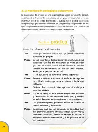 34 
3.1.3 Planificación pedagógica del proyecto 
La planificación del proyecto es una responsabilidad directa del docente. Consiste 
en estructurar actividades de aprendizaje para un grupo de estudiantes concretos, 
durante un periodo de tiempo determinado. Se busca poner en práctica experiencias 
de aprendizaje que permitan desarrollar las competencias y capacidades de los 
aprendizajes fundamentales para resolver una situación de interés o un problema del 
contexto previamente consensuado y negociado con los estudiantes. 
Desde la práctica 
Leamos las reflexiones de Micaela y José. 
José : Con la preplanificación del proyecto, ¡ya podrías plantear las 
actividades del proyecto! 
Micaela : Sí, pero recuerda que debo considerar las expectativas de mis 
estudiantes. Fíjate, ellos han manifestado su interés por saber 
qué pasa en nuestro cuerpo cuando consumimos alimentos 
chatarra, qué enfermedades nos dan por comer golosinas… 
¡Hasta quieren preparar una receta! 
José : ¿Y qué actividades de aprendizaje piensas proponerles? 
Micaela : Pensaba proponerles ir a visitar al abuelo de Santiago, que 
tiene 80 años y dicen que nunca se enferma y hasta sigue 
trabajando. 
José : Excelente. Será interesante saber qué come el abuelo para 
Movilización nacional por la Mejora de los aprendizajes 
estar tan saludable. 
Micaela : Sí, y así los niños y las niñas podrían indagar sobre las causas 
y consecuencias de una alimentación inadecuada, y redactar 
un texto informativo para comunicárselo a sus compañeros. 
José : Creo que también podrías proponerles elaborar un recetario de 
comidas saludables y tradicionales. 
Micaela : Sin embargo, para que esas actividades de aprendizaje sean 
más productivas, aplicaré estrategias didácticas, como visitas, 
entrevistas, exposiciones, observación, etcétera. Así ayudaré a 
desarrollar realmente competencias y a no quedarnos en un 
puro activismo. 
 