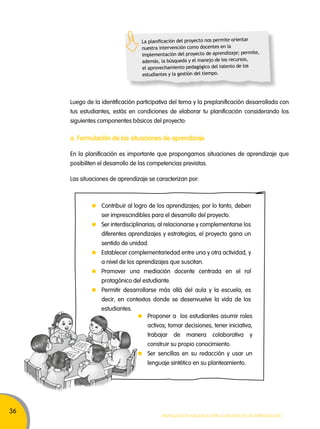 36 
La planificación del proyecto nos permite orientar 
nuestra intervención como docentes en la 
implementación del proyecto de aprendizaje; permite, 
además, la búsqueda y el manejo de los recursos, 
el aprovechamiento pedagógico del talento de los 
estudiantes y la gestión del tiempo. 
Luego de la identificación participativa del tema y la preplanificación desarrollada con 
tus estudiantes, estás en condiciones de elaborar tu planificación considerando los 
siguientes componentes básicos del proyecto: 
a. Formulación de las situaciones de aprendizaje 
En la planificación es importante que propongamos situaciones de aprendizaje que 
posibiliten el desarrollo de las competencias previstas. 
Las situaciones de aprendizaje se caracterizan por: 
Contribuir al logro de los aprendizajes; por lo tanto, deben 
ser imprescindibles para el desarrollo del proyecto. 
Ser interdisciplinarias; al relacionarse y complementarse los 
diferentes aprendizajes y estrategias, el proyecto gana un 
sentido de unidad. 
Establecer complementariedad entre una y otra actividad, y 
a nivel de los aprendizajes que suscitan. 
Promover una mediación docente centrada en el rol 
protagónico del estudiante. 
Permitir desarrollarse más allá del aula y la escuela; es 
decir, en contextos donde se desenvuelve la vida de los 
estudiantes. 
Proponer a los estudiantes asumir roles 
activos; tomar decisiones, tener iniciativa, 
trabajar de manera colaborativa y 
construir su propio conocimiento. 
Ser sencillas en su redacción y usar un 
lenguaje sintético en su planteamiento. 
Movilización nacional por la Mejora de los aprendizajes 
 