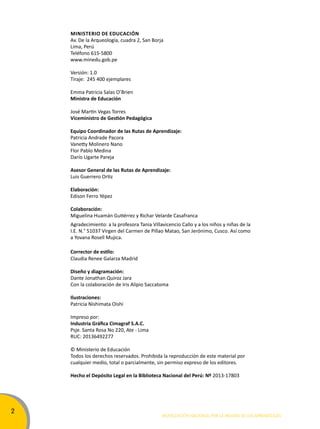 2 
Ministerio de educación 
Av. De la Arqueología, cuadra 2, San Borja 
Lima, Perú 
Teléfono 615-5800 
www.minedu.gob.pe 
Versión: 1.0 
Tiraje: 245 400 ejemplares 
Emma Patricia Salas O’Brien 
Ministra de educación 
José Martín Vegas Torres 
Viceministro de Gestión Pedagógica 
equipo coordinador de las rutas de aprendizaje: 
Patricia Andrade Pacora 
Vanetty Molinero Nano 
Flor Pablo Medina 
Darío Ugarte Pareja 
asesor General de las rutas de aprendizaje: 
Luis Guerrero Ortiz 
elaboración: 
Edison Ferro Yépez 
colaboración: 
Miguelina Huamán Gutiérrez y Richar Velarde Casafranca 
Agradecimiento: a la profesora Tania Villavicencio Callo y a los niños y niñas de la 
I.E. N.° 51037 Virgen del Carmen de Pillao Matao, San Jerónimo, Cusco. Así como 
a Yovana Rosell Mujica. 
Corrector de estilo: 
Claudia Renee Galarza Madrid 
Diseño y diagramación: 
Dante Jonathan Quiroz Jara 
Con la colaboración de Iris Alipio Saccatoma 
ilustraciones: 
Patricia Nishimata Oishi 
Impreso por: 
Industria Gráfica Cimagraf S.A.C. 
Psje. Santa Rosa No 220, Ate - Lima 
RUC: 20136492277 
© Ministerio de Educación 
Todos los derechos reservados. Prohibida la reproducción de este material por 
cualquier medio, total o parcialmente, sin permiso expreso de los editores. 
Hecho el Depósito Legal en la Biblioteca Nacional del Perú: Nº 2013-17803 
Movilización nacional por la Mejora de los aprendizajes 
 