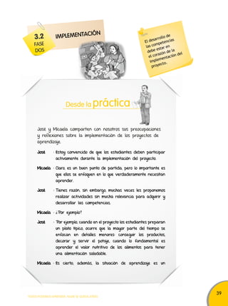 39 
3.2 
FASE 
DoS 
ImPLEmENtACIÓN 
Desde la práctica 
José y Micaela comparten con nosotros sus preocupaciones 
y reflexiones sobre la implementación de los proyectos de 
aprendizaje. 
José : Estoy convencido de que los estudiantes deben participar 
activamente durante la implementación del proyecto. 
Micaela : Claro, es un buen punto de partida, pero lo importante es 
que ellos se enfoquen en lo que verdaderamente necesitan 
aprender. 
José : Tienes razón; sin embargo, muchas veces les proponemos 
realizar actividades sin mucha relevancia para adquirir y 
desarrollar las competencias. 
Micaela : ¿Por ejemplo? 
José : Por ejemplo, cuando en el proyecto los estudiantes preparan 
un plato típico, ocurre que la mayor parte del tiempo se 
enfocan en detalles menores: conseguir los productos, 
decorar y servir el potaje, cuando lo fundamental es 
aprender el valor nutritivo de los alimentos para tener 
una alimentación saludable. 
Micaela : Es cierto; además, la situación de aprendizaje es un 
TODOS PODEMOS APRENDER, NADIE SE QUEDA ATRÁS 
El desarrollo de 
las competencias 
debe estar en 
el corazón de la 
implementación del 
proyecto. 
 