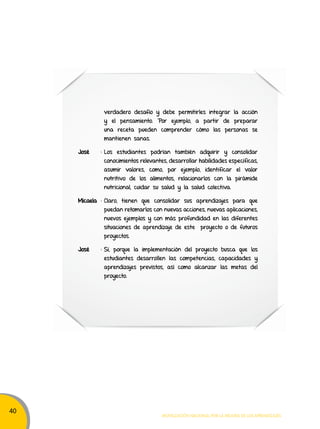 40 
verdadero desafío y debe permitirles integrar la acción 
y el pensamiento. Por ejemplo, a partir de preparar 
una receta pueden comprender cómo las personas se 
mantienen sanas. 
José : Los estudiantes podrían también adquirir y consolidar 
conocimientos relevantes, desarrollar habilidades específicas, 
asumir valores, como, por ejemplo, identificar el valor 
nutritivo de los alimentos, relacionarlos con la pirámide 
nutricional, cuidar su salud y la salud colectiva. 
Micaela : Claro, tienen que consolidar sus aprendizajes para que 
puedan retomarlos con nuevas acciones, nuevas aplicaciones, 
nuevos ejemplos y con más profundidad en las diferentes 
situaciones de aprendizaje de este proyecto o de futuros 
proyectos. 
José : Sí, porque la implementación del proyecto busca que los 
estudiantes desarrollen las competencias, capacidades y 
aprendizajes previstos, así como alcanzar las metas del 
proyecto. 
Movilización nacional por la Mejora de los aprendizajes 
 
