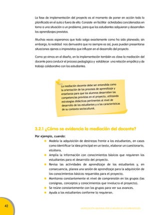 42 
La fase de implementación del proyecto es el momento de poner en acción todo lo 
planificado en el aula o fuera de ella. Consiste en facilitar actividades concatenadas en 
torno a una situación o un problema, para que los estudiantes adquieran y desarrollen 
los aprendizajes previstos. 
Muchas veces esperamos que todo salga exactamente como ha sido planeado; sin 
embargo, la realidad nos demuestra que no siempre es así, pues pueden presentarse 
situaciones ajenas o imprevistas que influyan en el desarrollo del proyecto. 
Como ya vimos en el diseño, en la implementación también es clave la mediación del 
docente para conducir el proceso pedagógico y establecer una relación empática y de 
trabajo colaborativo con los estudiantes. 
La mediación docente debe ser entendida como 
la orientación de los procesos de aprendizaje y 
enseñanza para que los alumnos desarrollen las 
competencias previstas en el proyecto, utilizando 
estrategias didácticas pertinentes al nivel de 
desarrollo de los estudiantes y a las características 
de su contexto sociocultural. 
3.2.1 ¿Cómo se evidencia la mediación del docente? 
Por ejemplo, cuando: 
Modela la adquisición de destrezas frente a los estudiantes, en casos 
como identificar la idea principal en un texto, elaborar un cuestionario, 
etcétera. 
Amplía la información con conocimientos básicos que requieren los 
estudiantes para el desarrollo del proyecto. 
Revisa las actividades de aprendizaje de los estudiantes y, en 
consecuencia, planea una sesión de aprendizaje para la adquisición de 
los conocimientos básicos requeridos para el proyecto. 
Monitorea constantemente el nivel de comprensión en los grupos (las 
consignas, conceptos y conocimientos que involucra el proyecto). 
Se reúne constantemente con los grupos para ver sus avances. 
Ayuda a los estudiantes conforme lo requieran. 
Movilización nacional por la Mejora de los aprendizajes 
 