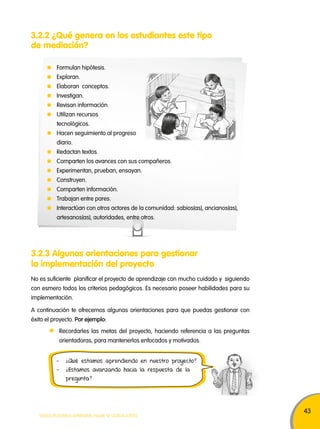 43 
3.2.2 ¿Qué genera en los estudiantes este tipo 
de mediación? 
Formulan hipótesis. 
Exploran. 
Elaboran conceptos. 
Investigan. 
Revisan información. 
Utilizan recursos 
tecnológicos. 
Hacen seguimiento al progreso 
diario. 
Redactan textos. 
Comparten los avances con sus compañeros. 
Experimentan, prueban, ensayan. 
Construyen. 
Comparten información. 
Trabajan entre pares. 
Interactúan con otros actores de la comunidad: sabios(as), ancianos(as), 
artesanos(as), autoridades, entre otros. 
3.2.3 Algunas orientaciones para gestionar 
la implementación del proyecto 
No es suficiente planificar el proyecto de aprendizaje con mucho cuidado y siguiendo 
con esmero todos los criterios pedagógicos. Es necesario poseer habilidades para su 
implementación. 
A continuación te ofrecemos algunas orientaciones para que puedas gestionar con 
éxito el proyecto. Por ejemplo: 
Recordarles las metas del proyecto, haciendo referencia a las preguntas 
orientadoras, para mantenerlos enfocados y motivados. 
- ¿Qué estamos aprendiendo en nuestro proyecto? 
- ¿Estamos avanzando hacia la respuesta de la 
pregunta? 
TODOS PODEMOS APRENDER, NADIE SE QUEDA ATRÁS 
 