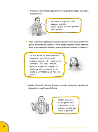 44 
Promover el aprendizaje cooperativo; es decir, pasar del trabajo en grupo a 
la cooperación. 
- Nos vamos a organizar como 
habíamos acordado. 
- Formen grupos de cuatro personas 
para trabajar… 
Hacer seguimiento al plan y al cronograma acordado. Hay que cuidar siempre 
que las actividades del proyecto se lleven a cabo, haciendo cumplir las fechas 
límite, monitoreando los avances y ofreciendo la retroalimentación necesaria. 
- Veo que muchos ya están buscando 
información en los libros de la 
biblioteca, algunos están realizando sus 
entrevistas. ¡Muy bien!, continúen… 
- Fíjense en el plan del proyecto, en 
cuánto ya hemos avanzado en las 
tareas y actividades y qué nos falta 
todavía. 
Brindar información. Siempre debemos ofrecerles sugerencias y pautas que 
los ayuden a cumplir sus actividades. 
- Pongan atención a 
las preguntas para 
la entrevista, si son 
muchas o muy largas, 
revisen y prioricen… 
Movilización nacional por la Mejora de los aprendizajes 
 