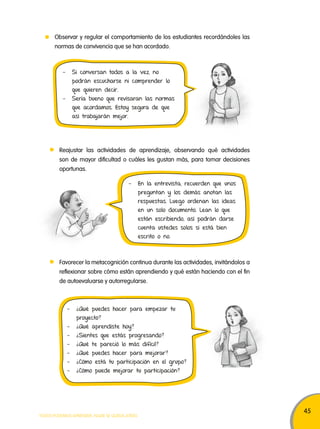 45 
Observar y regular el comportamiento de los estudiantes recordándoles las 
normas de convivencia que se han acordado. 
- Si conversan todos a la vez, no 
podrán escucharse ni comprender lo 
que quieren decir. 
- Sería bueno que revisaran las normas 
que acordamos. Estoy segura de que 
así trabajarán mejor. 
Reajustar las actividades de aprendizaje, observando qué actividades 
son de mayor dificultad o cuáles les gustan más, para tomar decisiones 
oportunas. 
- En la entrevista, recuerden que unos 
Favorecer la metacognición continua durante las actividades, invitándolos a 
reflexionar sobre cómo están aprendiendo y qué están haciendo con el fin 
de autoevaluarse y autorregularse. 
TODOS PODEMOS APRENDER, NADIE SE QUEDA ATRÁS 
preguntan y los demás anotan las 
respuestas. Luego ordenan las ideas 
en un solo documento. Lean lo que 
están escribiendo, así podrán darse 
cuenta ustedes solos si está bien 
escrito o no. 
- ¿Qué puedes hacer para empezar tu 
proyecto? 
- ¿Qué aprendiste hoy? 
- ¿Sientes que estás progresando? 
- ¿Qué te pareció lo más difícil? 
- ¿Qué puedes hacer para mejorar? 
- ¿Cómo está tu participación en el grupo? 
- ¿Cómo puede mejorar tu participación? 
 