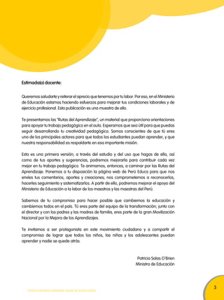 3 
Estimada(o) docente: 
Queremos saludarte y reiterar el aprecio que tenemos por tu labor. Por eso, en el Ministerio 
de Educación estamos haciendo esfuerzos para mejorar tus condiciones laborales y de 
ejercicio profesional. Esta publicación es una muestra de ello. 
Te presentamos las "Rutas del Aprendizaje", un material que proporciona orientaciones 
para apoyar tu trabajo pedagógico en el aula. Esperamos que sea útil para que puedas 
seguir desarrollando tu creatividad pedagógica. Somos conscientes de que tú eres 
uno de los principales actores para que todos los estudiantes puedan aprender, y que 
nuestra responsabilidad es respaldarte en esa importante misión. 
Esta es una primera versión; a través del estudio y del uso que hagas de ella, así 
como de tus aportes y sugerencias, podremos mejorarla para contribuir cada vez 
mejor en tu trabajo pedagógico. Te animamos, entonces, a caminar por las Rutas del 
Aprendizaje. Ponemos a tu disposición la página web de Perú Educa para que nos 
envíes tus comentarios, aportes y creaciones; nos comprometemos a reconocerlos, 
hacerles seguimiento y sistematizarlos. A partir de ello, podremos mejorar el apoyo del 
Ministerio de Educación a la labor de los maestros y las maestras del Perú. 
Sabemos de tu compromiso para hacer posible que cambiemos la educación y 
cambiemos todos en el país. Tú eres parte del equipo de la transformación; junto con 
el director y con los padres y las madres de familia, eres parte de la gran Movilización 
Nacional por la Mejora de los Aprendizajes. 
Te invitamos a ser protagonista en este movimiento ciudadano y a compartir el 
compromiso de lograr que todos los niños, las niñas y los adolescentes puedan 
aprender y nadie se quede atrás. 
TODOS PODEMOS APRENDER, NADIE SE QUEDA ATRÁS 
Patricia Salas O 
‚ 
Brien 
Ministra de Educación 
 