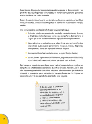 50 
Dependiendo del proyecto, los estudiantes pueden organizar la documentación y los 
productos del proyecto para ser comunicados, de manera clara y sencilla, generando 
satisfacción frente a la tarea culminada. 
Existen diversas formas de hacerlo; por ejemplo, mediante una exposición, un periódico 
mural, un reportaje, una exposición fotográfica, un festival, una muestra de los trabajos, 
etcétera. 
Una comunicación o socialización efectiva del proyecto implica que: 
Todos los estudiantes presenten los resultados mediante diversas técnicas, 
y dirigiéndose tanto al profesor como a sus compañeros. Es importante el 
“lugar” que le den a cada miembro del equipo durante la presentación. 
Haya calidad en el contenido y en la utilización de recursos (papelógrafos, 
diapositivas, audiovisuales) para mostrar imágenes, mapas, diagramas, 
cronogramas y tablas que explican el tema del proyecto. 
La organización de la presentación tenga un orden lógico y claridad. 
Los estudiantes lo presenten con naturalidad, seguridad, buen vocabulario y 
conocimiento del proceso que tuvieron que seguir para realizarlo. 
Esta fase es un espacio de aprendizaje, pues invita a los estudiantes a movilizar sus 
competencias y habilidades desarrolladas durante el proyecto. Asimismo, es un acto 
muy importante para toda la comunidad educativa, en la medida en que se trata de 
compartir la experiencia vivida, demostrando los aprendizajes que han logrado los 
estudiantes y los trabajos o productos alcanzados en el proyecto. 
El Día del Logro es una buena 
ocasión para comunicar los 
resultados del proyecto. Así, la 
comunidad educativa aprecia 
y valora la labor docente, 
y siente que sus hijos están 
desarrollando habilidades útiles 
para sus vidas. 
Movilización nacional por la Mejora de los aprendizajes 
 