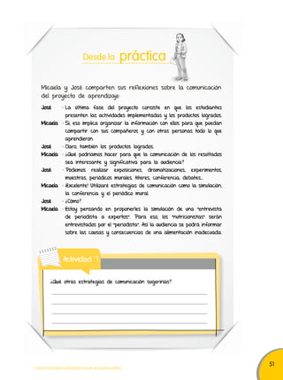 51 
Desde la práctica 
Micaela y José comparten sus reflexiones sobre la comunicación 
del proyecto de aprendizaje: 
José : La última fase del proyecto consiste en que los estudiantes 
presenten las actividades implementadas y los productos logrados. 
Micaela : Sí, eso implica organizar la información con ellos para que puedan 
compartir con sus compañeros y con otras personas todo lo que 
aprendieron. 
José : Claro, también los productos logrados. 
Micaela : ¿Qué podríamos hacer para que la comunicación de los resultados 
sea interesante y significativa para la audiencia? 
José : Podemos realizar exposiciones, dramatizaciones, experimentos, 
muestras, periódicos murales, títeres, conferencia, debates... 
Micaela : ¡Excelente! Utilizaré estrategias de comunicación como la simulación, 
la conferencia y el periódico mural. 
José : ¿Cómo? 
Micaela : Estoy pensando en proponerles la simulación de una "entrevista 
de periodista a expertos”. Para eso, los “nutricionistas” serán 
entrevistados por el “periodista”. Así la audiencia se podrá informar 
sobre las causas y consecuencias de una alimentación inadecuada. 
Actividad 7 
¿Qué otras estrategias de comunicación sugerirías? 
TODOS PODEMOS APRENDER, NADIE SE QUEDA ATRÁS 
 