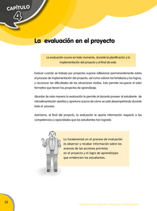 52 
La evaluación ocurre en todo momento, durante la planificación y la 
implementación del proyecto y al final de este. 
Movilización nacional por la Mejora de los aprendizajes 
C A P ÍT U L O 
La evaluación en el proyecto 
4 
Evaluar cuando se trabaja por proyectos supone reflexionar permanentemente sobre 
el proceso de implementación del proyecto, así como valorar las fortalezas y los logros, 
y reconocer las dificultades de las situaciones vividas. Esto permite recuperar el valor 
formativo que tienen los proyectos de aprendizaje. 
Abordar de esta manera la evaluación le permite al docente proveer al estudiante de 
retroalimentación asertiva y oportuna acerca de cómo se está desempeñando durante 
todo el proceso. 
Asimismo, al final del proyecto, la evaluación le aporta información respecto a las 
competencias y capacidades que los estudiantes han logrado. 
Lo fundamental en el proceso de evaluación 
es observar y recabar información sobre los 
avances de las acciones previstas 
en el proyecto y el logro de aprendizajes 
que evidencien los estudiantes. 
 
